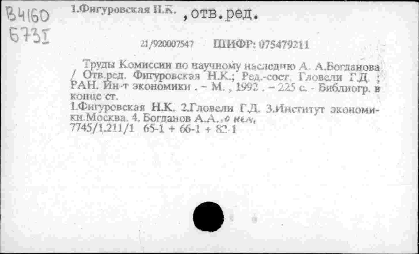 ﻿
1>Фигуровекая НК. ОТВ род
21/920007547 ШИФР: «75479311
Груды Комиссии по научному наследию А. А.Богданова / Отв дед. Фигуровск эя НК.; Ред.-сост Гловели ГД ; РАН. Ин т экономики . - М. „ 1992 .-225 с. Библиогр. в конце ст.
1.Фигуровская Н.К.. З.Гловели ГД. З.Институт экономики. Москва. 4. Богданов А.А.,с нсл, 7745/1211/1 65-1 + 66-1 + 82 1